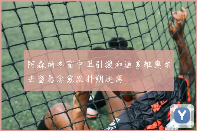 阿森纳冬窗中卫引援加速基维奥尔去留悬念愈发扑朔迷离