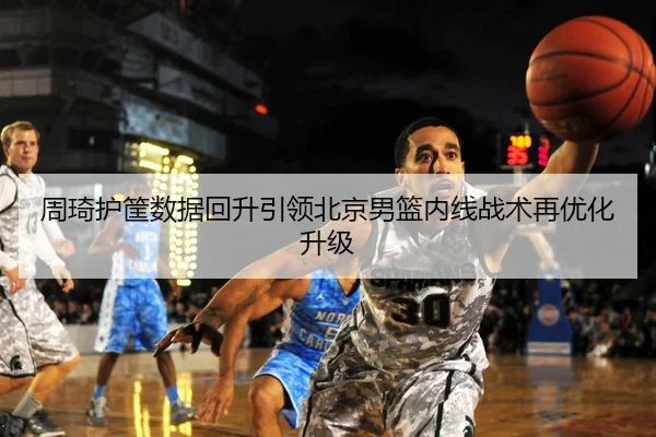 周琦护筐数据回升引领北京男篮内线战术再优化升级