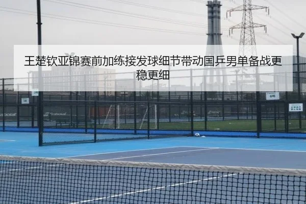 王楚钦亚锦赛前加练接发球细节带动国乒男单备战更稳更细