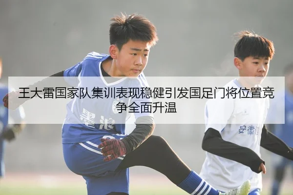 王大雷国家队集训表现稳健引发国足门将位置竞争全面升温